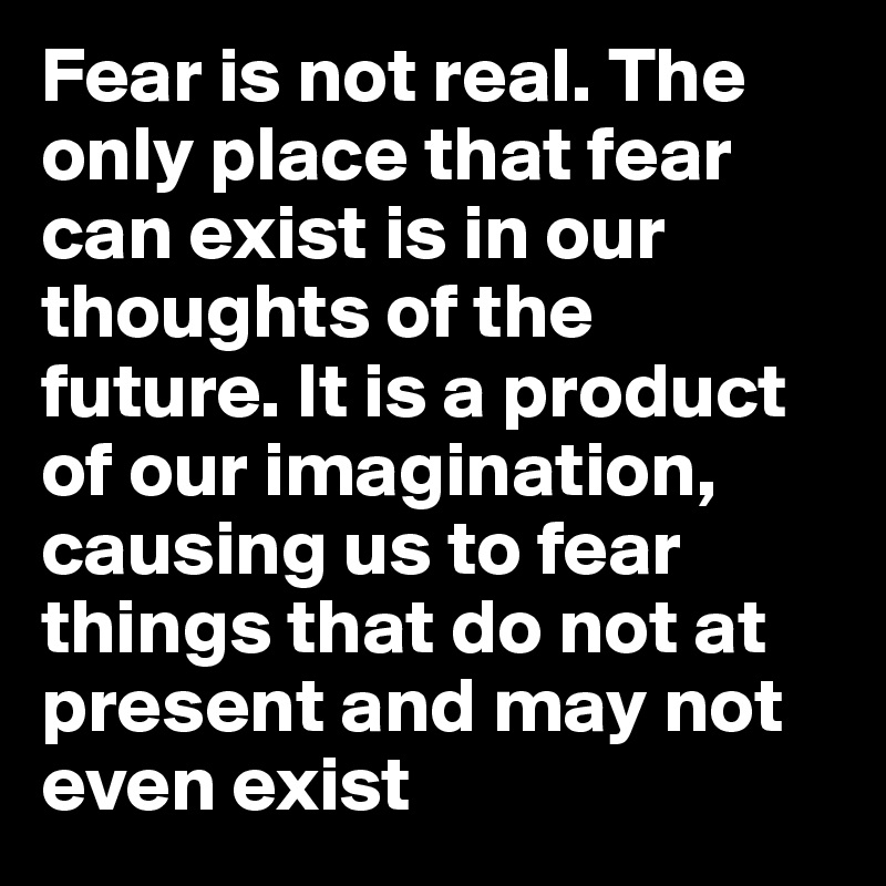 Fear is not real. The only place that fear can exist is in our thoughts of the future. It is a product of our imagination, causing us to fear things that do not at present and may not even exist