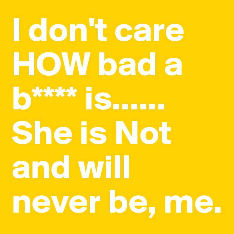 I don't care HOW bad a b**** is...... She is Not and will never be, me.