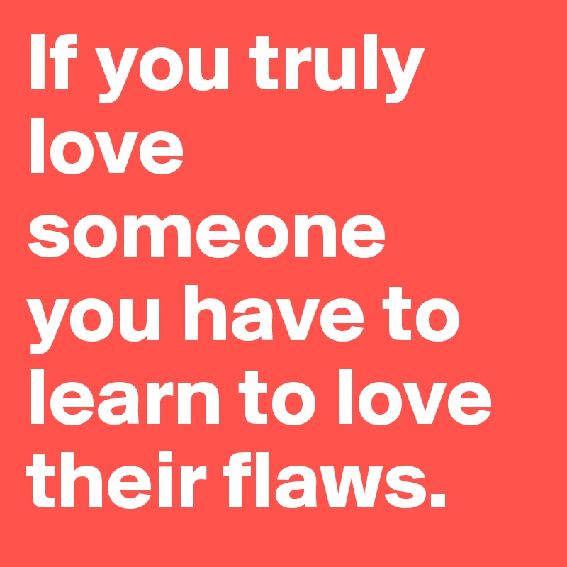 If you truly love someone you have to learn to love their flaws.