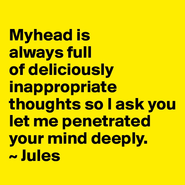 
Myhead is
always full    
of deliciously  
inappropriate 
thoughts so I ask you let me penetrated your mind deeply. 
~ Jules 