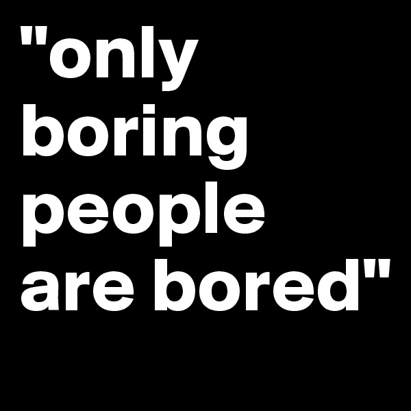 "only boring people are bored"
