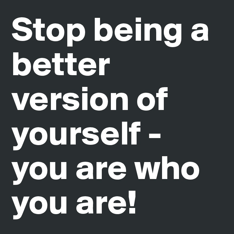 Stop being a better version of yourself - you are who you are!