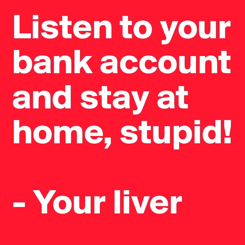 Listen to your bank account and stay at home, stupid!

- Your liver
