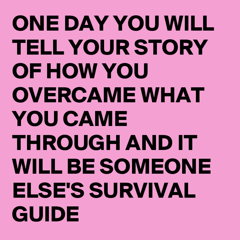 ONE DAY YOU WILL TELL YOUR STORY OF HOW YOU OVERCAME WHAT YOU CAME THROUGH AND IT WILL BE SOMEONE ELSE'S SURVIVAL GUIDE 