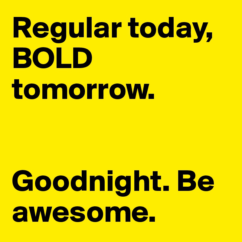 Regular today, BOLD tomorrow. 


Goodnight. Be awesome. 