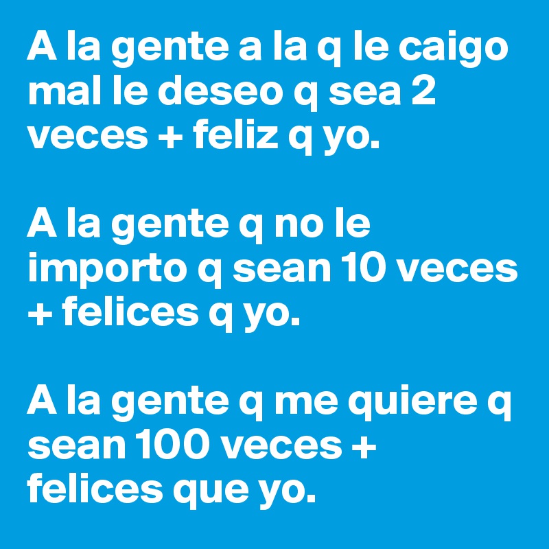 A la gente a la q le caigo mal le deseo q sea 2 veces + feliz q yo.

A la gente q no le importo q sean 10 veces + felices q yo.

A la gente q me quiere q sean 100 veces + felices que yo.