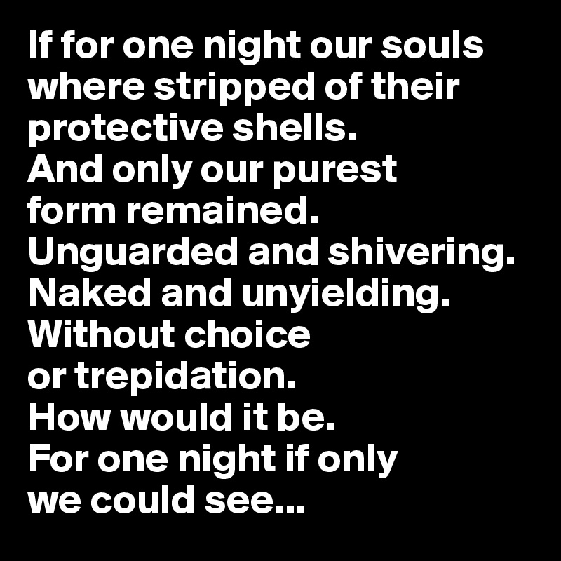 If for one night our souls where stripped of their protective shells. 
And only our purest 
form remained. 
Unguarded and shivering. Naked and unyielding. Without choice 
or trepidation. 
How would it be. 
For one night if only 
we could see...