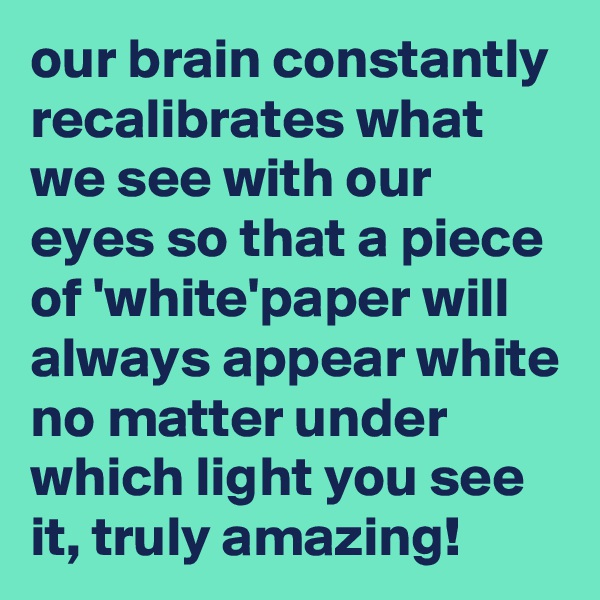 our brain constantly recalibrates what we see with our eyes so that a piece of 'white'paper will always appear white no matter under which light you see it, truly amazing!