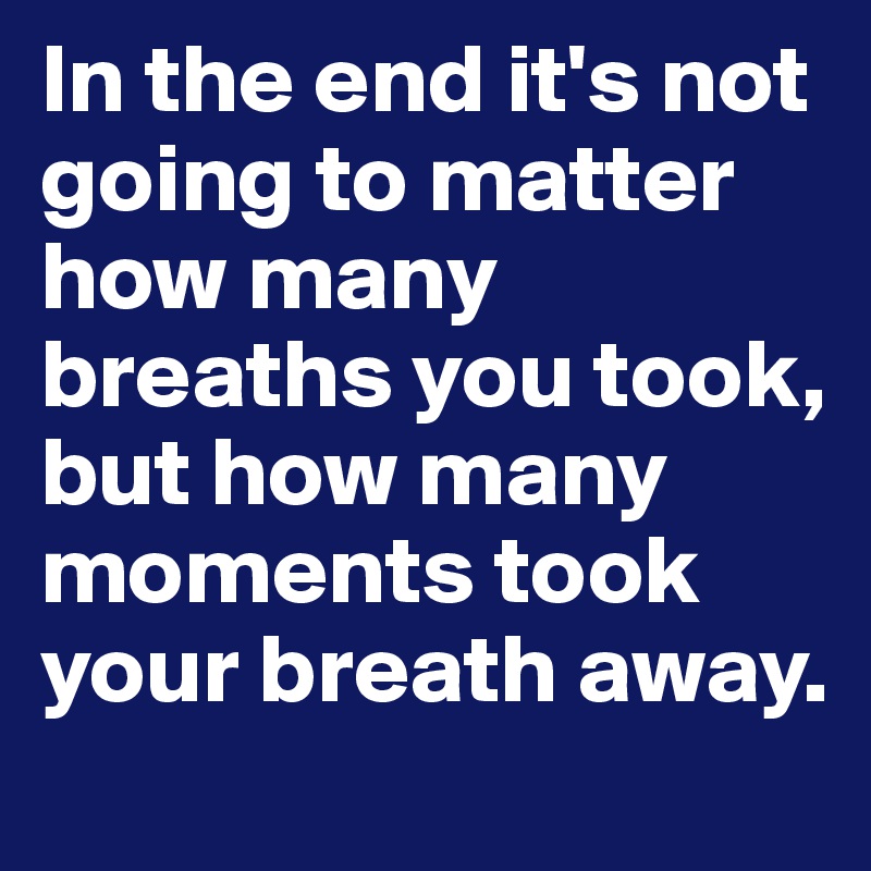 In the end it's not going to matter how many breaths you took, but how many moments took your breath away.