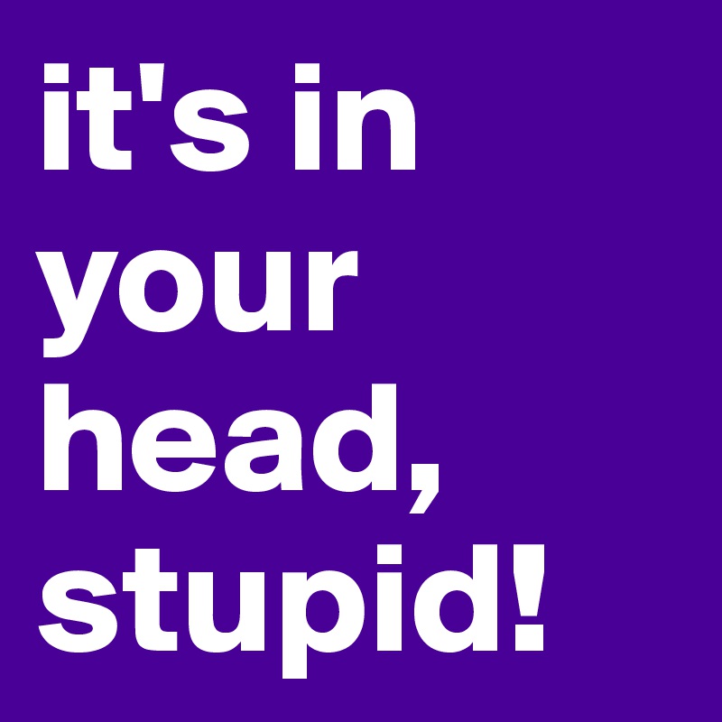 it's in your head, stupid!