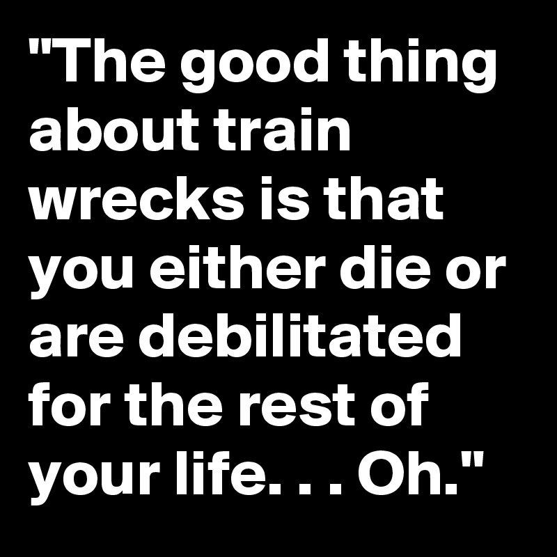 "The good thing about train wrecks is that you either die or are debilitated for the rest of your life. . . Oh."