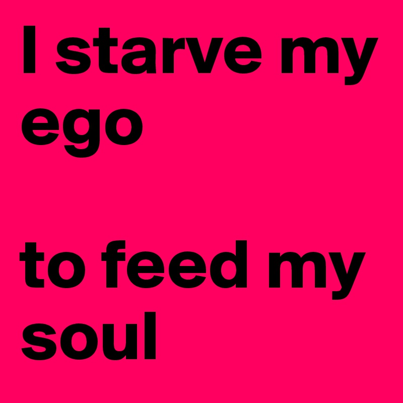 I starve my ego

to feed my soul