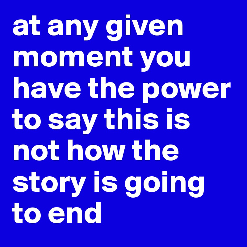 at any given moment you have the power to say this is not how the story is going to end