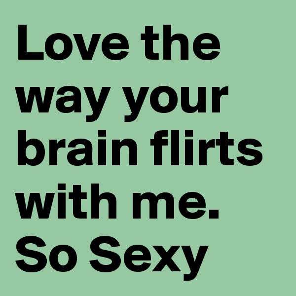 Love the way your brain flirts with me. So Sexy