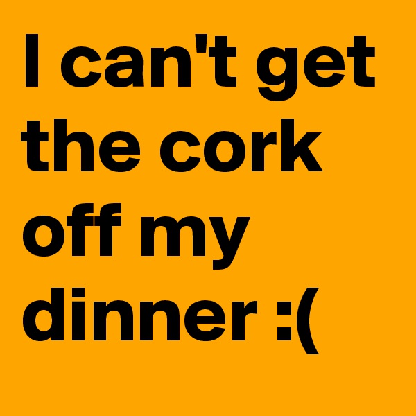 I can't get the cork off my dinner :(