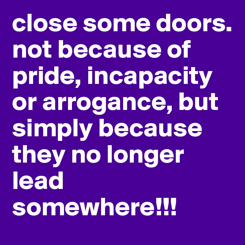 close some doors. not because of pride, incapacity or arrogance, but simply because they no longer lead somewhere!!!