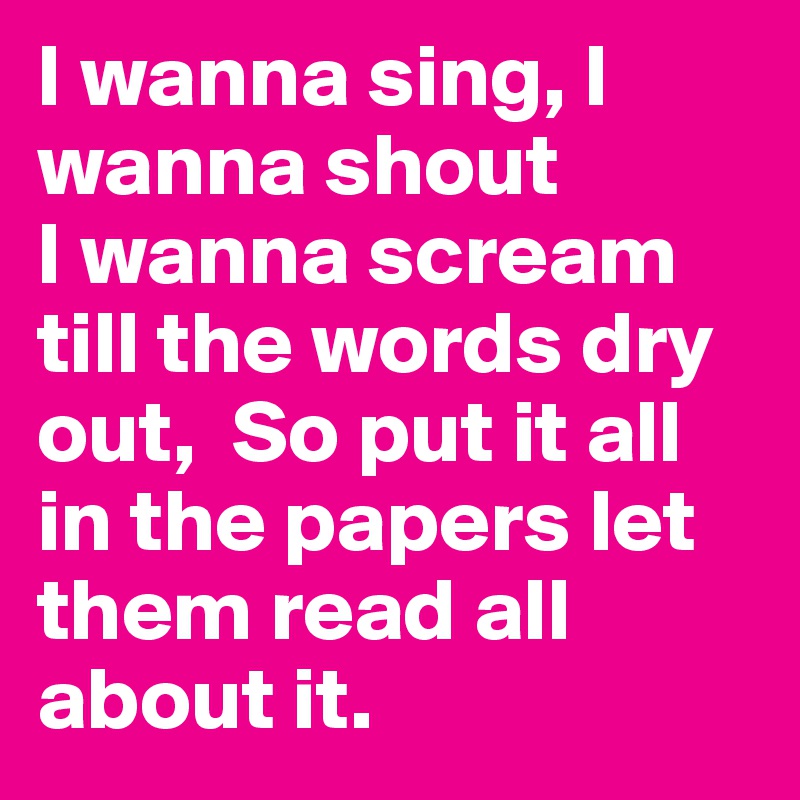 I wanna sing, I wanna shout
I wanna scream till the words dry out,  So put it all in the papers let them read all about it. 