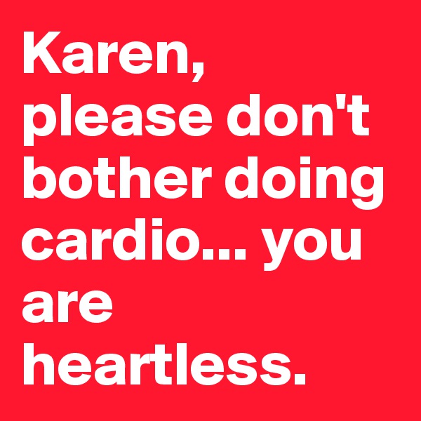 Karen, please don't bother doing cardio... you are heartless.