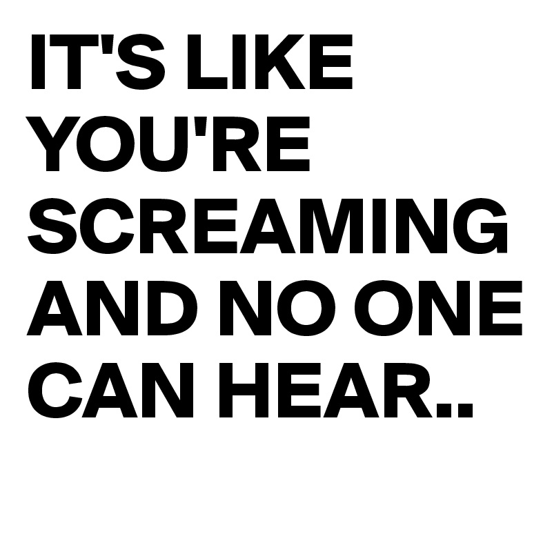 IT'S LIKE YOU'RE SCREAMING AND NO ONE CAN HEAR..