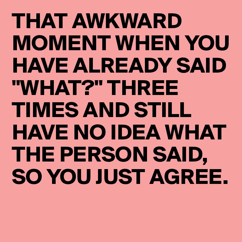 THAT AWKWARD MOMENT WHEN YOU HAVE ALREADY SAID "WHAT?" THREE TIMES AND STILL HAVE NO IDEA WHAT THE PERSON SAID, SO YOU JUST AGREE.
