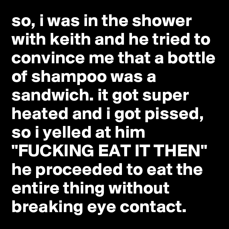 so, i was in the shower with keith and he tried to convince me that a bottle of shampoo was a sandwich. it got super heated and i got pissed, so i yelled at him 
"FUCKING EAT IT THEN" he proceeded to eat the entire thing without breaking eye contact.