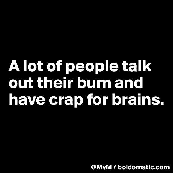 


A lot of people talk out their bum and have crap for brains.


