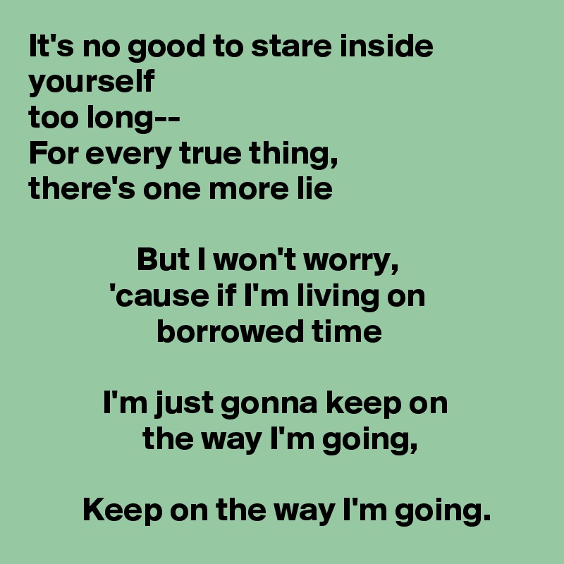 It's no good to stare inside yourself
too long--
For every true thing,
there's one more lie

                But I won't worry,
            'cause if I'm living on                                   borrowed time
        
           I'm just gonna keep on
                 the way I'm going,

        Keep on the way I'm going.