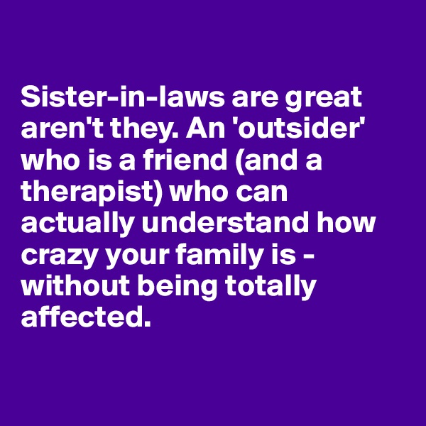 

Sister-in-laws are great aren't they. An 'outsider' who is a friend (and a therapist) who can actually understand how crazy your family is - without being totally affected.


