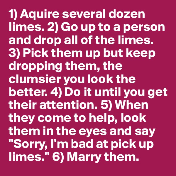 1) Aquire several dozen limes. 2) Go up to a person and drop all of the limes. 3) Pick them up but keep dropping them, the clumsier you look the better. 4) Do it until you get their attention. 5) When they come to help, look them in the eyes and say "Sorry, I'm bad at pick up limes." 6) Marry them. 
