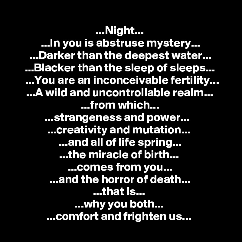 
...Night...
...In you is abstruse mystery...
...Darker than the deepest water...
...Blacker than the sleep of sleeps...
...You are an inconceivable fertility...
...A wild and uncontrollable realm... ...from which...
...strangeness and power...   
...creativity and mutation... 
...and all of life spring...
...the miracle of birth... 
...comes from you...
...and the horror of death...
...that is... 
...why you both... 
...comfort and frighten us... 
