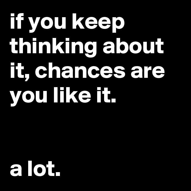if you keep thinking about it, chances are you like it.


a lot.