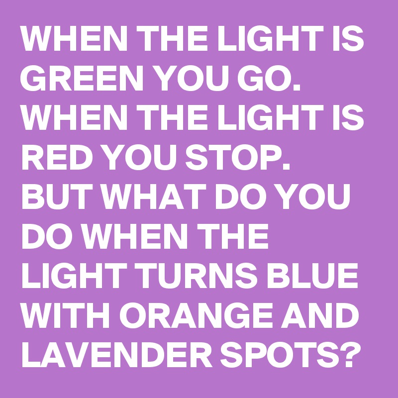 WHEN THE LIGHT IS GREEN YOU GO.
WHEN THE LIGHT IS RED YOU STOP.
BUT WHAT DO YOU DO WHEN THE LIGHT TURNS BLUE WITH ORANGE AND LAVENDER SPOTS?