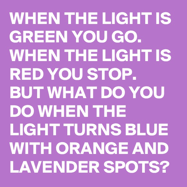 WHEN THE LIGHT IS GREEN YOU GO.
WHEN THE LIGHT IS RED YOU STOP.
BUT WHAT DO YOU DO WHEN THE LIGHT TURNS BLUE WITH ORANGE AND LAVENDER SPOTS?