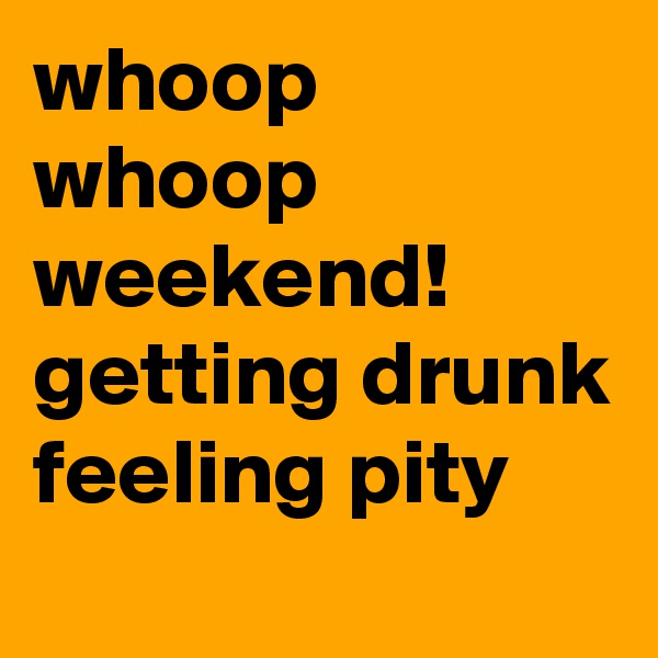 whoop whoop weekend! getting drunk feeling pity