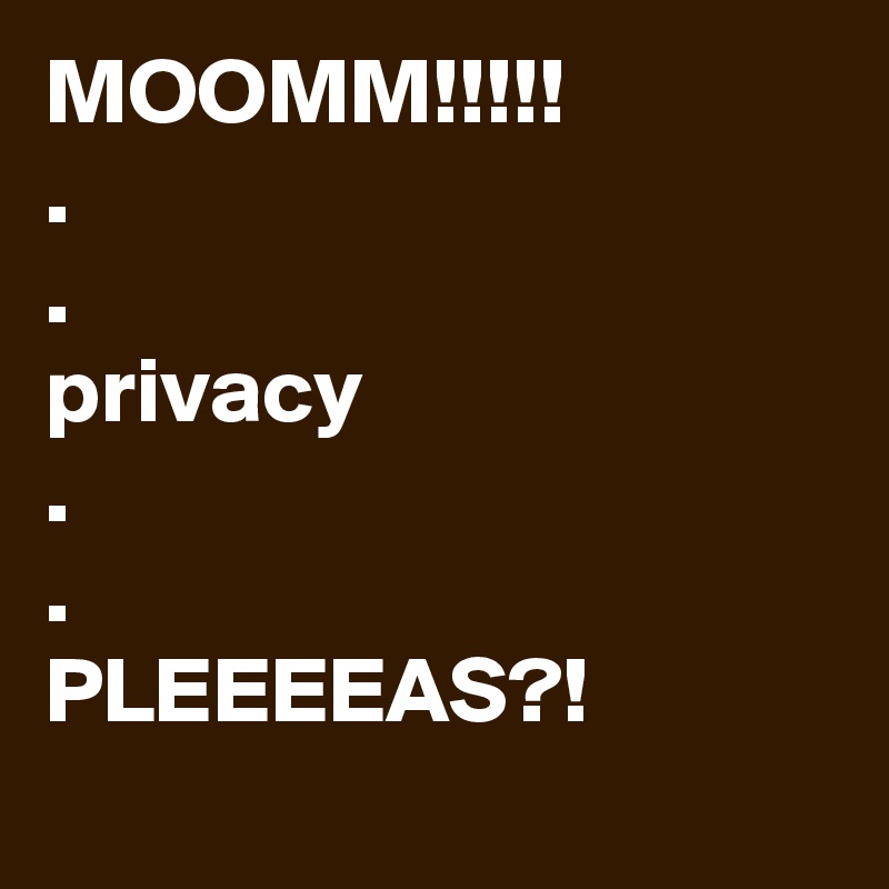 MOOMM!!!!!
. 
. 
privacy 
.
.
PLEEEEAS?! 
