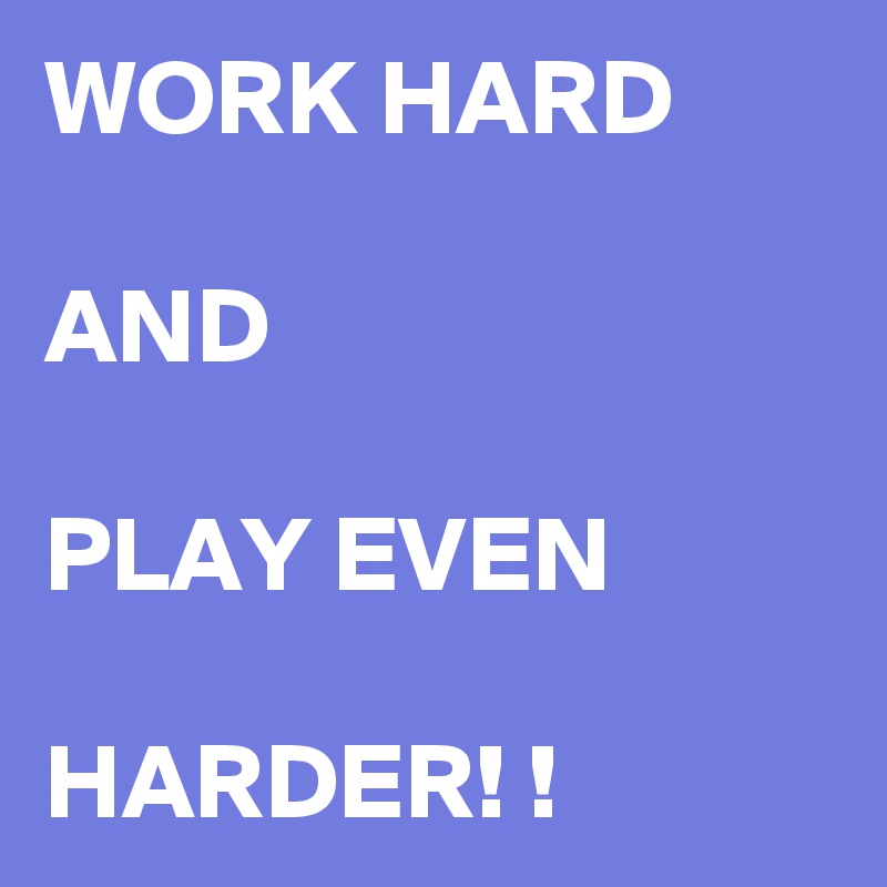 WORK HARD 

AND

PLAY EVEN

HARDER! !
