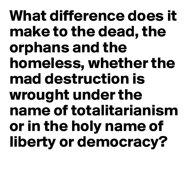 What difference does it make to the dead, the orphans and the homeless, whether the mad destruction is wrought under the name of totalitarianism or in the holy name of liberty or democracy?
