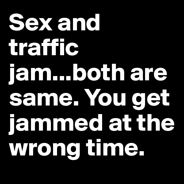 Sex and traffic jam...both are same. You get jammed at the wrong time.
