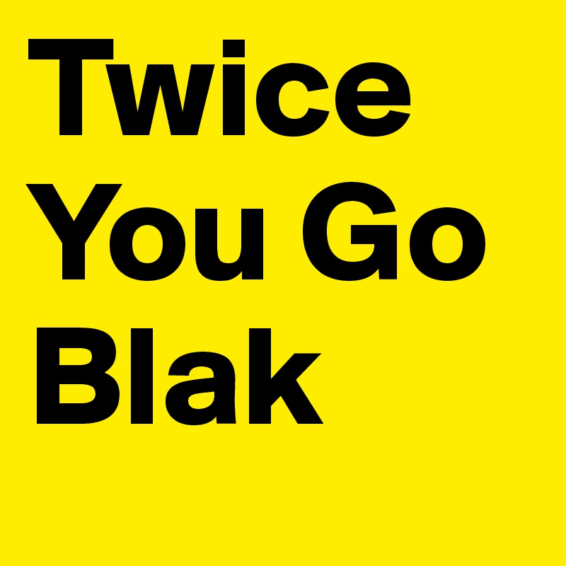 Twice You Go Blak