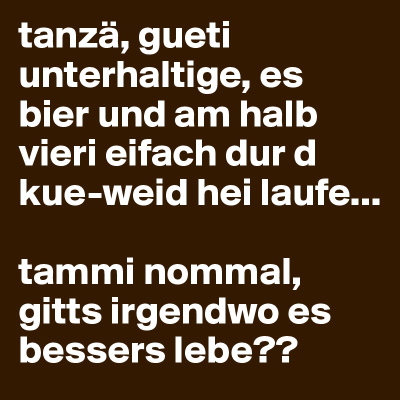 tanzä, gueti unterhaltige, es bier und am halb vieri eifach dur d kue-weid hei laufe...

tammi nommal, gitts irgendwo es bessers lebe?? 