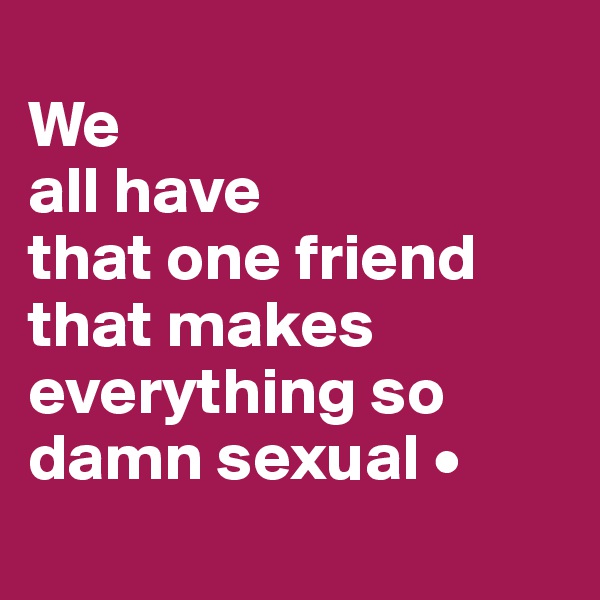 
We
all have
that one friend
that makes everything so damn sexual •
