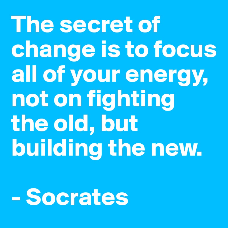 The secret of change is to focus all of your energy, not on fighting the old, but building the new. 

- Socrates