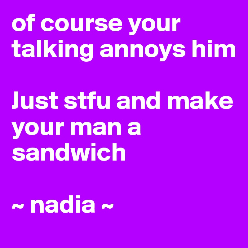of course your talking annoys him

Just stfu and make your man a sandwich

~ nadia ~