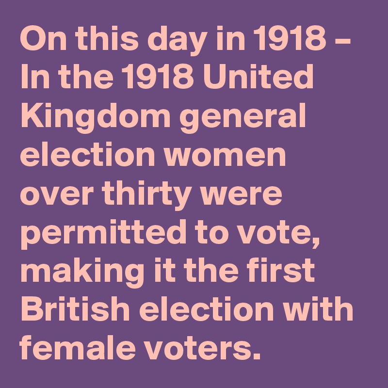 On this day in 1918 – In the 1918 United Kingdom general election women over thirty were permitted to vote, making it the first British election with female voters.