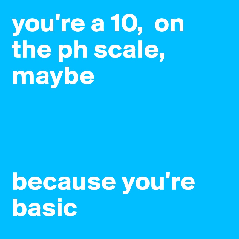 you're a 10,  on the ph scale, maybe



because you're basic
