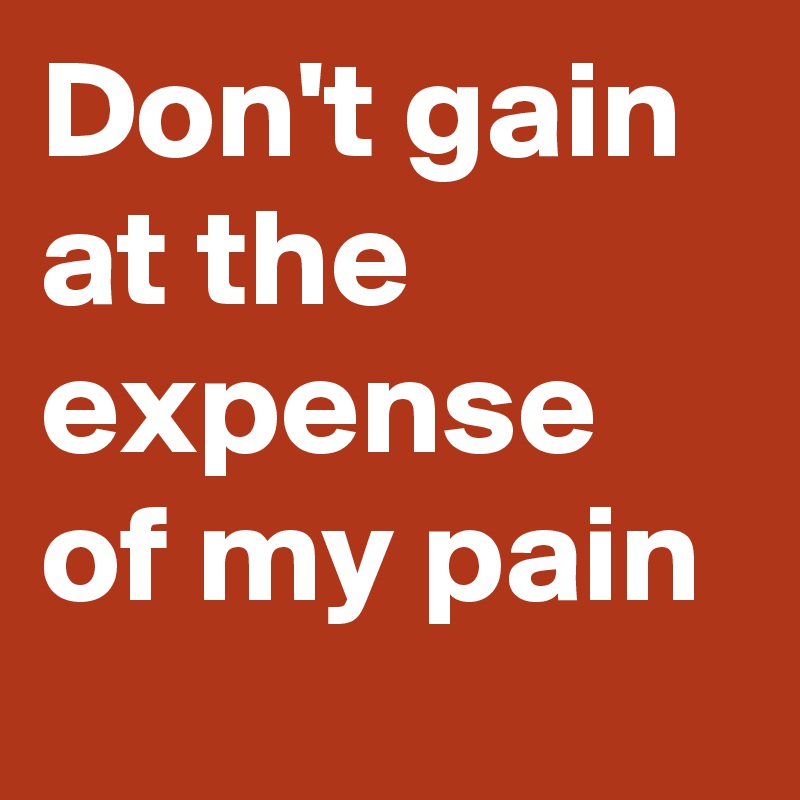 Don't gain at the expense of my pain 