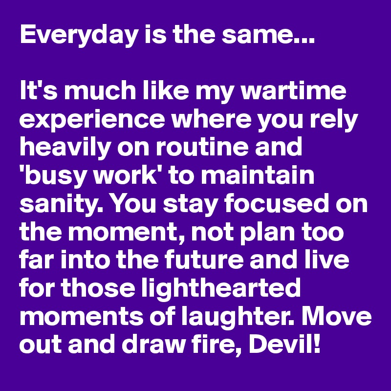Everyday is the same...

It's much like my wartime experience where you rely heavily on routine and 'busy work' to maintain sanity. You stay focused on the moment, not plan too far into the future and live for those lighthearted moments of laughter. Move out and draw fire, Devil!