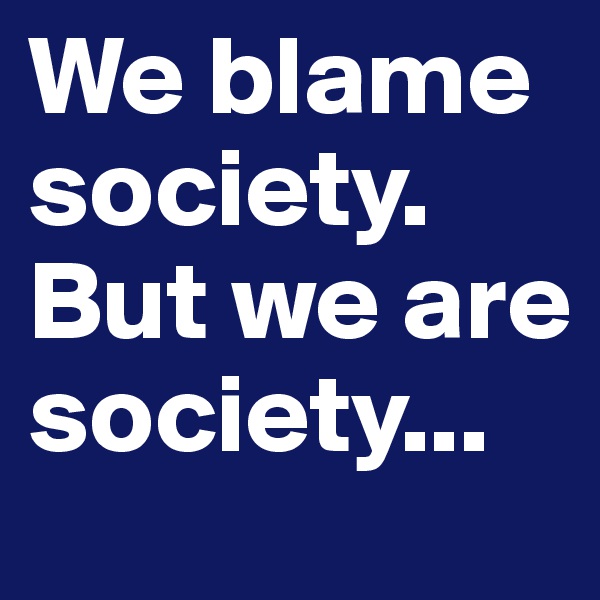 We blame society. But we are society...