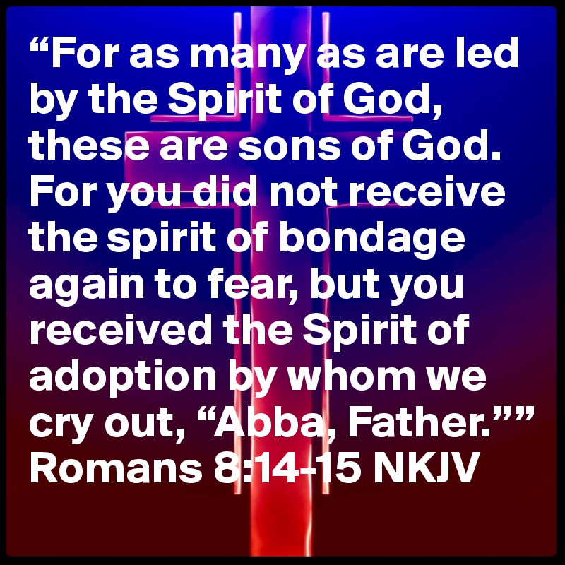 “For as many as are led by the Spirit of God, these are sons of God. For you did not receive the spirit of bondage again to fear, but you received the Spirit of adoption by whom we cry out, “Abba, Father.””
Romans 8:14-15 NKJV