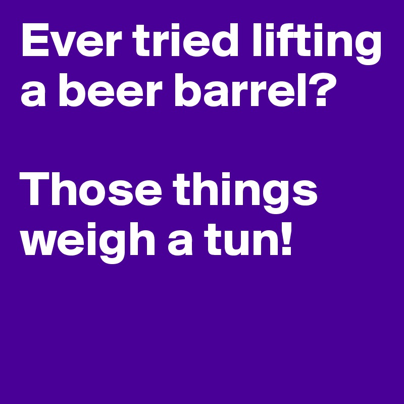 Ever tried lifting a beer barrel?

Those things weigh a tun!

